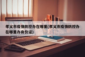 孝义市疫情防控办在哪里(孝义市疫情防控办在哪里办身份证)