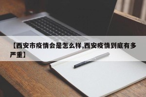 【西安市疫情会是怎么样,西安疫情到底有多严重】