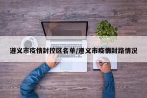 遵义市疫情封控区名单/遵义市疫情封路情况