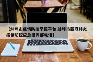 【蚌埠市疫情防控举报平台,蚌埠市新冠肺炎疫情防控应急指挥部电话】