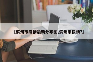 【滨州市疫情最新分布图,滨州市役情?】