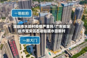 深圳市水田村疫情严重吗/广东省深圳市宝安区石岩街道水田新村
