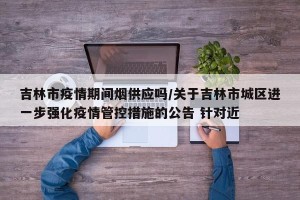 吉林市疫情期间烟供应吗/关于吉林市城区进一步强化疫情管控措施的公告 针对近