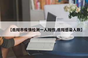 【岳阳市疫情检测一人阳性,岳阳感染人数】