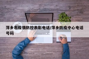 萍乡市疫情防控表彰电话/萍乡防疫中心电话号码