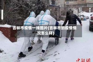 吉林市疫情一线图片(吉林市的疫情情况怎么样)