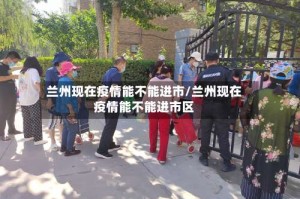 兰州现在疫情能不能进市/兰州现在疫情能不能进市区