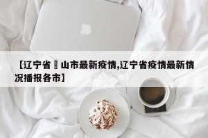 【辽宁省峖山市最新疫情,辽宁省疫情最新情况播报各市】