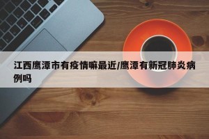 江西鹰潭市有疫情嘛最近/鹰潭有新冠肺炎病例吗