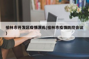 榆林市开发区疫情演练(榆林市疫情防控会议)