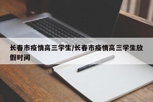 长春市疫情高三学生/长春市疫情高三学生放假时间