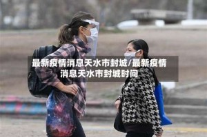 最新疫情消息天水市封城/最新疫情消息天水市封城时间