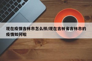 现在疫情吉林市怎么样/现在吉林省吉林市的疫情如何啦