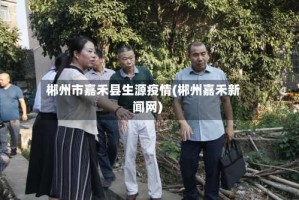 郴州市嘉禾县生源疫情(郴州嘉禾新闻网)