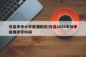 许昌市中小学疫情防控/许昌2021年秋季疫情开学时间