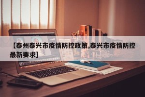 【泰州泰兴市疫情防控政策,泰兴市疫情防控最新要求】