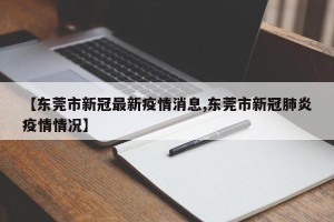 【东莞市新冠最新疫情消息,东莞市新冠肺炎疫情情况】