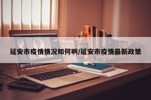 延安市疫情情况如何啊/延安市疫情最新政策