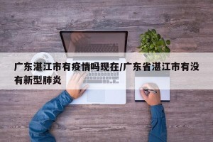 广东湛江市有疫情吗现在/广东省湛江市有没有新型肺炎