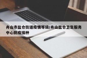 舟山市盐仓街道疫情等级/舟山盐仓卫生服务中心防疫接种