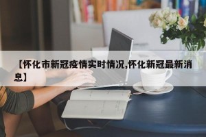 【怀化市新冠疫情实时情况,怀化新冠最新消息】