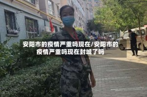 安阳市的疫情严重吗现在/安阳市的疫情严重吗现在封城了吗
