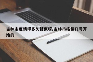 吉林市疫情得多久结束呀/吉林市疫情几号开始的