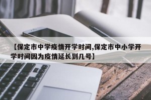 【保定市中学疫情开学时间,保定市中小学开学时间因为疫情延长到几号】