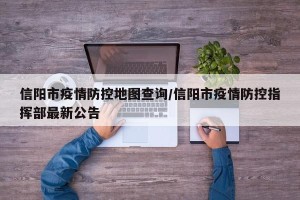 信阳市疫情防控地图查询/信阳市疫情防控指挥部最新公告