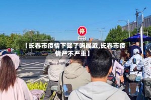 【长春市疫情下降了吗最近,长春市疫情严不严重】