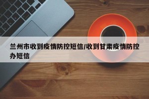 兰州市收到疫情防控短信/收到甘肃疫情防控办短信