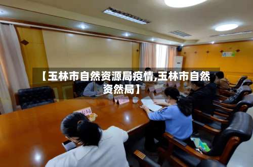 【玉林市自然资源局疫情,玉林市自然资然局】-第1张图片