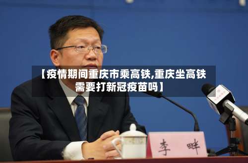 【疫情期间重庆市乘高铁,重庆坐高铁需要打新冠疫苗吗】-第1张图片