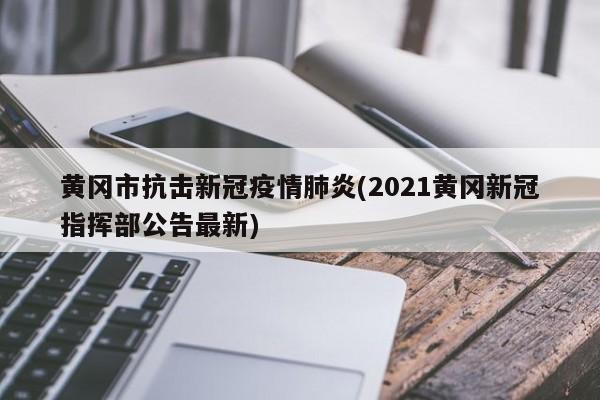 黄冈市抗击新冠疫情肺炎(2021黄冈新冠指挥部公告最新)