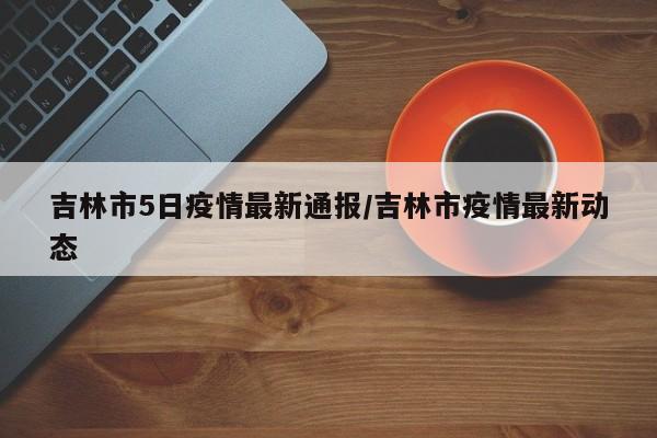 吉林市5日疫情最新通报/吉林市疫情最新动态