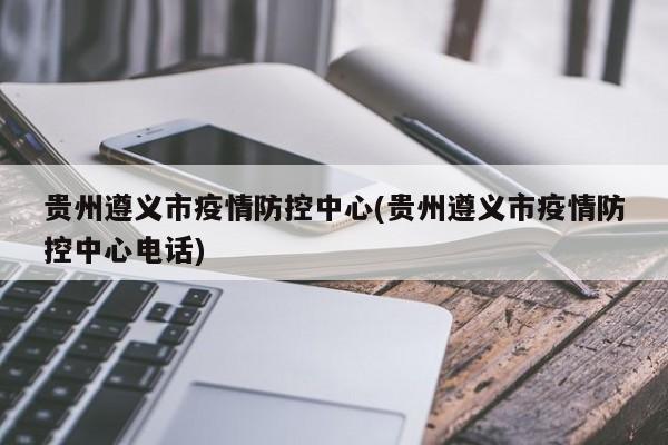 贵州遵义市疫情防控中心(贵州遵义市疫情防控中心电话)