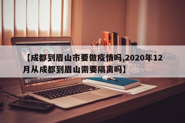 【成都到眉山市要做疫情吗,2020年12月从成都到眉山需要隔离吗】