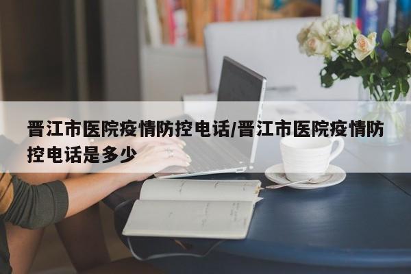 晋江市医院疫情防控电话/晋江市医院疫情防控电话是多少