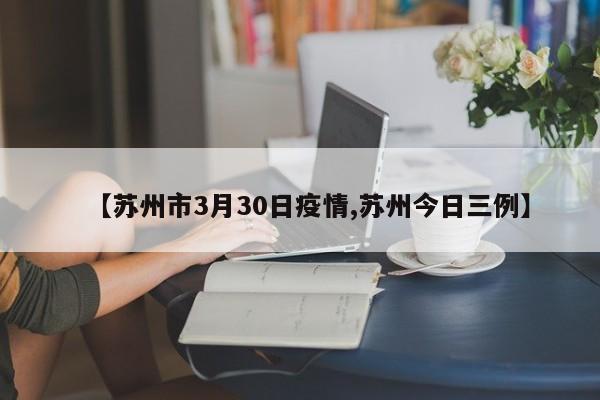 【苏州市3月30日疫情,苏州今日三例】