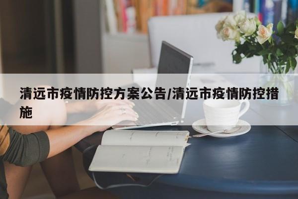 清远市疫情防控方案公告/清远市疫情防控措施
