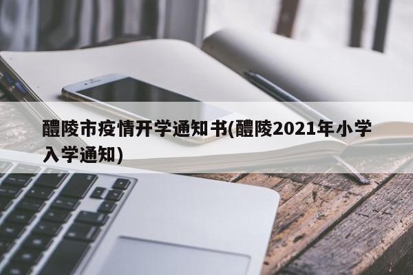 醴陵市疫情开学通知书(醴陵2021年小学入学通知)